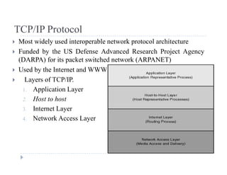 TCP/IP ProtocolTCP/IP Protocol
 Most widely used interoperable network protocol architecture
 Funded by the US Defense Advanced Research Project Agencyy j g y
(DARPA) for its packet switched network (ARPANET)
 Used by the Internet and WWW
 Layers of TCP/IP.
1. Application Layer
2 Host to host2. Host to host
3. Internet Layer
4. Network Access Layere wo ccess ye
 