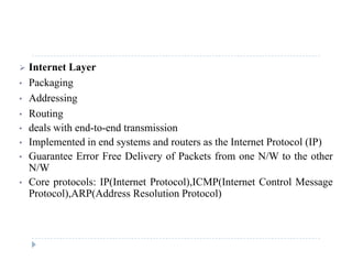  Internet Layer
• PackagingPackaging
• Addressing
• Routingg
• deals with end-to-end transmission
• Implemented in end systems and routers as the Internet Protocol (IP)
G E F D li f P k f N/W h h• Guarantee Error Free Delivery of Packets from one N/W to the other
N/W
• Core protocols: IP(Internet Protocol),ICMP(Internet Control Messagep ( ) ( g
Protocol),ARP(Address Resolution Protocol)
 