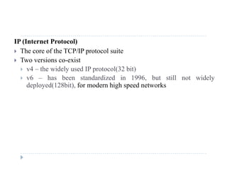 IP (Internet Protocol)
 The core of the TCP/IP protocol suitep
 Two versions co-exist
 v4 – the widely used IP protocol(32 bit)
 6 h b t d di d i 1996 b t till t id l v6 – has been standardized in 1996, but still not widely
deployed(128bit), for modern high speed networks
 