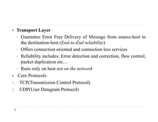  Transport Layer
• Guarantee Error Free Delivery of Message from source-host toGuarantee Error Free Delivery of Message from source host to
the destination-host (End-to-End reliability)
• Offers connection oriented and connection less services
• Reliability includes: Error detection and correction, flow control,
packet duplication etc…
• Runs only on host not on the network• Runs only on host not on the network
 Core Protocols
1. TCP(Transmission Control Protocol)C ( s ss o Co o o oco )
2. UDP(User Datagram Protocol)
 