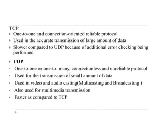 TCP
 One-to-one and connection-oriented reliable protocol
U d i h i i f l f d Used in the accurate transmission of large amount of data
 Slower compared to UDP because of additional error checking being
performedp
 UDP
• One-to-one or one-to- many, connectionless and unreliable protocoly, p
• Used for the transmission of small amount of data
• Used in video and audio casting(Multicasting and Broadcasting )
• Also used for multimedia transmission
• Faster as compared to TCP
 