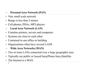  Personal Area Network (PAN) Personal Area Network (PAN)
 Very small scale network
 Range is less than 2 metersg
 Cell phones, PDAs, MP3 players
 Local Area Network (LAN)
 Contains printers, servers and computers
 Systems are close to each other
C i d i ffi b ildi Contained in one office or building
 Organizations often have several LANS
 Wide Area Networks (WAN) Wide Area Networks (WAN)
 Two or more LANs connected over a large geographic area
 Typically use public or leased lines(Phone lines,)Satellite Typically use public or leased lines(Phone lines,)Satellite
 The Internet is a WAN
 