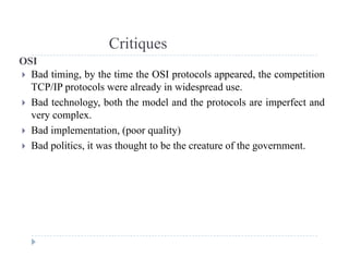 Critiques
OSI
 Bad timing, by the time the OSI protocols appeared, the competition
TCP/IP l l d i id d
q
TCP/IP protocols were already in widespread use.
 Bad technology, both the model and the protocols are imperfect and
very complex.very complex.
 Bad implementation, (poor quality)
 Bad politics, it was thought to be the creature of the government.
 