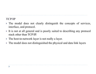 TCP/IP
 The model does not clearly distinguish the concepts of services The model does not clearly distinguish the concepts of services,
interface, and protocol.
 It is not at all general and is poorly suited to describing any protocolg p y g y p
stack other than TCP/IP.
 The host-to-network layer is not really a layer.
 The model does not distinguished the physical and data link layers
 