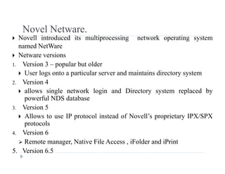 Novel Netware.Novel Netware.
 Novell introduced its multiprocessing network operating system
named NetWare
 N t i Netware versions
1. Version 3 – popular but older
 User logs onto a particular server and maintains directory systemg p y y
2. Version 4
 allows single network login and Directory system replaced by
powerful NDS databasepowerful NDS database
3. Version 5
 Allows to use IP protocol instead of Novell’s proprietary IPX/SPX
protocols
4. Version 6
 Remote manager Native File Access iFolder and iPrint Remote manager, Native File Access , iFolder and iPrint
5. Version 6.5
 