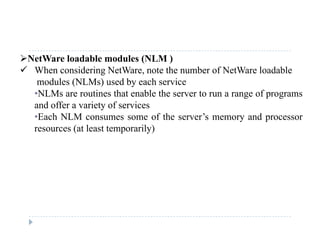NetWare loadable modules (NLM )
 When considering NetWare, note the number of NetWare loadable
modules (NLMs) used by each service
•NLMs are routines that enable the server to run a range of programs
and offer a variety of servicesand offer a variety of services
•Each NLM consumes some of the server’s memory and processor
resources (at least temporarily)
 