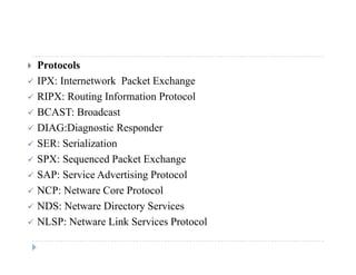  Protocols
 IPX: Internetwork Packet Exchangeg
 RIPX: Routing Information Protocol
 BCAST: Broadcast
 DIAG:Diagnostic Responder
 SER: Serialization
 SPX: Sequenced Packet Exchange
 SAP: Service Advertising Protocol
 NCP: Netware Core Protocol NCP: Netware Core Protocol
 NDS: Netware Directory Services
 NLSP: Netware Link Services ProtocolNLSP: Netware Link Services Protocol
 