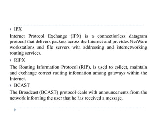  IPX
Internet Protocol Exchange (IPX) is a connectionless datagramg ( ) g
protocol that delivers packets across the Internet and provides NetWare
workstations and file servers with addressing and internetworking
routing servicesrouting services.
 RIPX
The Routing Information Protocol (RIP), is used to collect, maintaing ( ), ,
and exchange correct routing information among gateways within the
Internet.
BCAST BCAST
The Broadcast (BCAST) protocol deals with announcements from the
network informing the user that he has received a message.network informing the user that he has received a message.
 