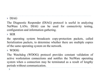  DIAG
The Diagnostic Responder (DIAG) protocol is useful in analyzingg p ( ) p y g
NetWare LANs. DIAG can be used for connectivity testing,
configuration and information gathering.
 SER SER
the operating system broadcasts copy-protection packets, called
Serialization packets, to determine whether there are multiple copiesp , p p
of the same operating system on the network.
 WDOG
The Watchdog (WDOG) protocol provides constant validation of
active workstation connections and notifies the NetWare operating
system when a connection may be terminated as a result of lengthysystem when a connection may be terminated as a result of lengthy
periods without communication.
 