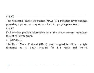 SPX
The Sequential Packet Exchange (SPX), is a transport layer protocol
providing a packet delivery service for third party applications.
 SAP
SAP i id i f ti ll th k th h tSAP services provide information on all the known servers throughout
the entire internetwork.
 BMP (Burst)( )
The Burst Mode Protocol (BMP) was designed to allow multiple
responses to a single request for file reads and writes.
 