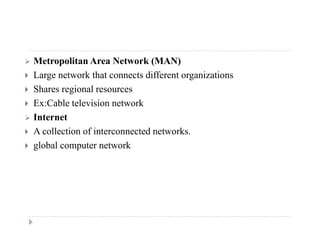  Metropolitan Area Network (MAN)
 Large network that connects different organizations Large network that connects different organizations
 Shares regional resources
 Ex:Cable television network
 Internet
 A collection of interconnected networks.
 global computer network
 