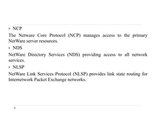  NCP
The Netware Core Protocol (NCP) manages access to the primary( ) g p y
NetWare server resources.
 NDS
NetWare Directory Services (NDS) providing access to all network
services.
 NLSP NLSP
NetWare Link Services Protocol (NLSP) provides link state routing for
Internetwork Packet Exchange networks.
 