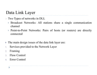 Data Link LayerData Link Layer
 Two Types of networks in DLL
 Broadcast Networks: All stations share a single communication Broadcast Networks: All stations share a single communication
channel
 Point-to-Point Networks: Pairs of hosts (or routers) are directly
connected
 The main design issues of the data link layer are: The main design issues of the data link layer are:
1. Services provided to the Network Layer
2. Framing2. Framing
3. Flow Control
4. Error Control
 