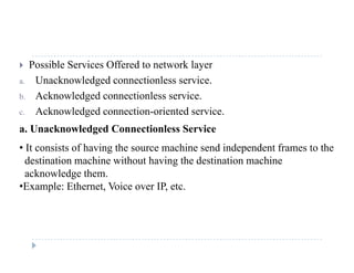  Possible Services Offered to network layer
a. Unacknowledged connectionless service.g
b. Acknowledged connectionless service.
c. Acknowledged connection-oriented service.
a. Unacknowledged Connectionless Service
• It consists of having the source machine send independent frames to the
destination machine without having the destination machine
acknowledge them.
•Example: Ethernet Voice over IP etcExample: Ethernet, Voice over IP, etc.
 