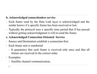 b. Acknowledged connectionless service
• Each frame send by the Data Link layer is acknowledged and they y g
sender knows if a specific frame has been received or lost.
• Typically the protocol uses a specific time period that if has passed
ith t tti k l d t it ill d th fwithout getting acknowledgment it will re-send the frame.
c. Acknowledged Connection Oriented Service
• Source and Destination establish a connection first• Source and Destination establish a connection first.
• Each frame sent is numbered
 It guarantees that each frame is received only once and that allg y
frames are received in the correct order.
• Examples:
 Satellite channel communication,
 