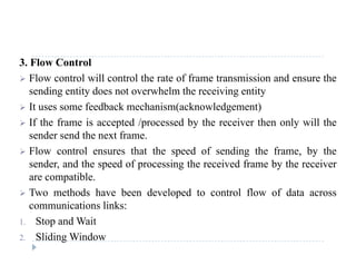 3. Flow Control
 Flow control will control the rate of frame transmission and ensure the
sending entity does not overwhelm the receiving entity
 It uses some feedback mechanism(acknowledgement)
 If th f i t d / d b th i th l ill th If the frame is accepted /processed by the receiver then only will the
sender send the next frame.
 Flow control ensures that the speed of sending the frame, by thep g , y
sender, and the speed of processing the received frame by the receiver
are compatible.
T h d h b d l d l fl f d Two methods have been developed to control flow of data across
communications links:
1. Stop and Wait1. Stop and Wait
2. Sliding Window
 