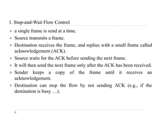 1 Stop-and-Wait Flow Control1. Stop and Wait Flow Control
 a single frame is send at a time.
 Source transmits a frame Source transmits a frame.
 Destination receives the frame, and replies with a small frame called
acknowledgement (ACK).
 Source waits for the ACK before sending the next frame.
 It will then send the next frame only after the ACK has been received.
 Sender keeps a copy of the frame until it receives an
acknowledgement.
 Destination can stop the flow by not sending ACK (e g if the Destination can stop the flow by not sending ACK (e.g., if the
destination is busy …).
 