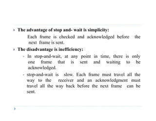  The advantage of stop and- wait is simplicity:
Each frame is checked and acknowledged before theEach frame is checked and acknowledged before the
next frame is sent.
 The disadvantage is inefficiency:
• In stop-and-wait, at any point in time, there is only
one frame that is sent and waiting to be
acknowledgedacknowledged.
• stop-and-wait is slow. Each frame must travel all the
way to the receiver and an acknowledgment must
travel all the way back before the next frame can be
sent.
 