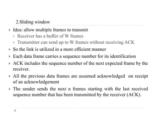 2 Sliding window2.Sliding window
 Idea: allow multiple frames to transmit
 Receiver has a buffer of W frames
 Transmitter can send up to W frames without receiving ACK
 So the link is utilized in a more efficient manner
 Each data frame carries a sequence number for its identification
 ACK includes the sequence number of the next expected frame by the
receiverreceiver.
 All the previous data frames are assumed acknowledged on receipt
of an acknowledgement
 The sender sends the next n frames starting with the last received
sequence number that has been transmitted by the receiver (ACK).
 