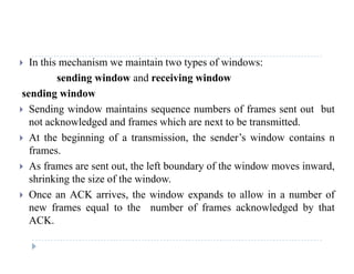  In this mechanism we maintain two types of windows:
sending window and receiving window
sending window
 Sending window maintains sequence numbers of frames sent out but
t k l d d d f hi h t t b t itt dnot acknowledged and frames which are next to be transmitted.
 At the beginning of a transmission, the sender’s window contains n
frames.
 As frames are sent out, the left boundary of the window moves inward,
shrinking the size of the window.
 Once an ACK arrives, the window expands to allow in a number of
new frames equal to the number of frames acknowledged by that
ACK.ACK.
 