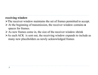 receiving window
The receiver window maintains the set of frames permitted to accept.
 At the beginning of transmission, the receiver window contains n
spaces for frames.
 As new frames come in, the size of the receiver window shrink As new frames come in, the size of the receiver window shrink
As each ACK is sent out, the receiving window expands to include as
many new placeholders as newly acknowledged frames
 