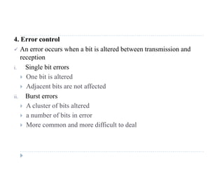4. Error control
 An error occurs when a bit is altered between transmission and
reception
i. Single bit errors
 O bit i lt d One bit is altered
 Adjacent bits are not affected
ii Burst errorsii. Burst errors
 A cluster of bits altered
 a number of bits in error
 More common and more difficult to deal
 