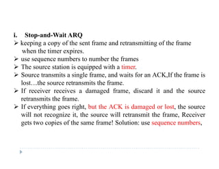 i. Stop-and-Wait ARQ
 keeping a copy of the sent frame and retransmitting of the frame
when the timer expires.when the timer expires.
 use sequence numbers to number the frames
 The source station is equipped with a timer.
 S t it i l f d it f ACK If th f i Source transmits a single frame, and waits for an ACK,If the frame is
lost…the source retransmits the frame.
 If receiver receives a damaged frame, discard it and the source
retransmits the frame.
 If everything goes right, but the ACK is damaged or lost, the source
will not recognize it, the source will retransmit the frame, Receiverwill not recognize it, the source will retransmit the frame, Receiver
gets two copies of the same frame! Solution: use sequence numbers,
 