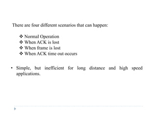 There are four different scenarios that can happen:
 Normal Operation Normal Operation
 When ACK is lost
 When frame is lost
 Wh ACK ti t When ACK time out occurs
• Simple but inefficient for long distance and high speed• Simple, but inefficient for long distance and high speed
applications.
 