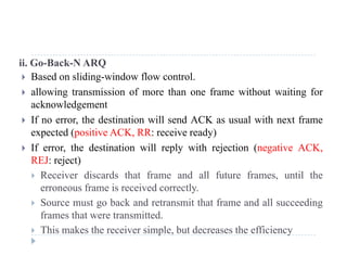 ii. Go-Back-N ARQ
 Based on sliding-window flow control.
 allowing transmission of more than one frame without waiting for
acknowledgement
If th d ti ti ill d ACK l ith t f If no error, the destination will send ACK as usual with next frame
expected (positive ACK, RR: receive ready)
 If error, the destination will reply with rejection (negative ACK, If error, the destination will reply with rejection (negative ACK,
REJ: reject)
 Receiver discards that frame and all future frames, until the
f i i d lerroneous frame is received correctly.
 Source must go back and retransmit that frame and all succeeding
frames that were transmitted.frames that were transmitted.
 This makes the receiver simple, but decreases the efficiency
 