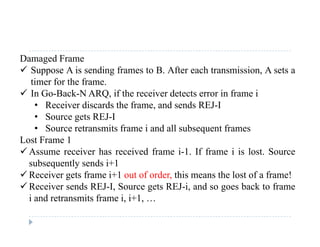 Damaged Frame
 Suppose A is sending frames to B. After each transmission, A sets a
timer for the frame.
 In Go-Back-N ARQ, if the receiver detects error in frame i
• Receiver discards the frame, and sends REJ-IReceiver discards the frame, and sends REJ I
• Source gets REJ-I
• Source retransmits frame i and all subsequent frames
Lost Frame 1Lost Frame 1
 Assume receiver has received frame i-1. If frame i is lost. Source
subsequently sends i+1
 Receiver gets frame i+1 out of order, this means the lost of a frame!
 Receiver sends REJ-I, Source gets REJ-i, and so goes back to frame
i and retransmits frame i, i+1, …d e s s e , , …
 