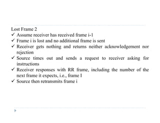 Lost Frame 2
 Assume receiver has received frame i-1
 Frame i is lost and no additional frame is sent
 Receiver gets nothing and returns neither acknowledgement nor
rejectionrejection
 Source times out and sends a request to receiver asking for
instructions
 Receiver responses with RR frame including the number of the Receiver responses with RR frame, including the number of the
next frame it expects, i.e., frame I
 Source then retransmits frame i
 