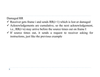 Damaged RR
 Receiver gets frame i and sends RR(i+1) which is lost or damaged
 Acknowledgements are cumulative, so the next acknowledgement,
i.e., RR(i+n) may arrive before the source times out on frame I
 If source times out, it sends a request to receiver asking forIf source times out, it sends a request to receiver asking for
instructions, just like the previous example
 