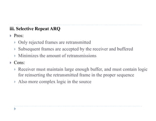 iii. Selective Repeat ARQ
 Pros:
 Only rejected frames are retransmitted
 Subsequent frames are accepted by the receiver and buffered
 Minimizes the amount of retransmissions
 Cons:
R i t i t i l h b ff d t t i l i Receiver must maintain large enough buffer, and must contain logic
for reinserting the retransmitted frame in the proper sequence
 Also more complex logic in the sourcep g
 