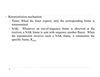  Retransmission mechanism
 Timer: When the timer expires, only the corresponding frame is
t itt dretransmitted.
 NAK: Whenever an out-of-sequence frame is observed at the
receiver, a NAK frame is sent with sequence number Rnext. When, q
the transmission receives such a NAK frame, it retransmits the
specific frame, Rnext.
 