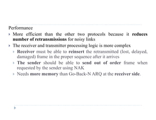 Performance
 More efficient than the other two protocols because it reduces
number of retransmissions for noisy links
 The receiver and transmitter processing logic is more complex
 Receiver must be able to reinsert the retransmitted (lost delayed Receiver must be able to reinsert the retransmitted (lost, delayed,
damaged) frame in the proper sequence after it arrives
 The sender should be able to send out of order frame when
requested by the sender using NAKrequested by the sender using NAK
 Needs more memory than Go-Back-N ARQ at the receiver side.
 