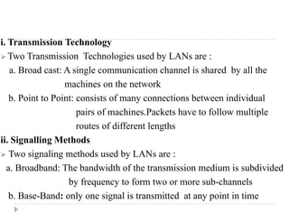 i. Transmission Technology 
Two Transmission Technologies used by LANs are : 
a. Broad cast: A single communication chann...