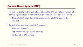 Domain Name System (DNS)
• In order to deal with the scale of operations, the DNS uses a large number of
servers organised in a hierarchical fashion and distributed across the world.
• No single DNS server has all the mappings for all of the hosts in the
internet.
• Broadly, there are 3 classes of DNS servers:
• Root DNS servers;
• Top-level domain (TLD) DNS servers;
• Authoritative DNS servers.
56
Computer Networks - Prof Ashok Herur
 