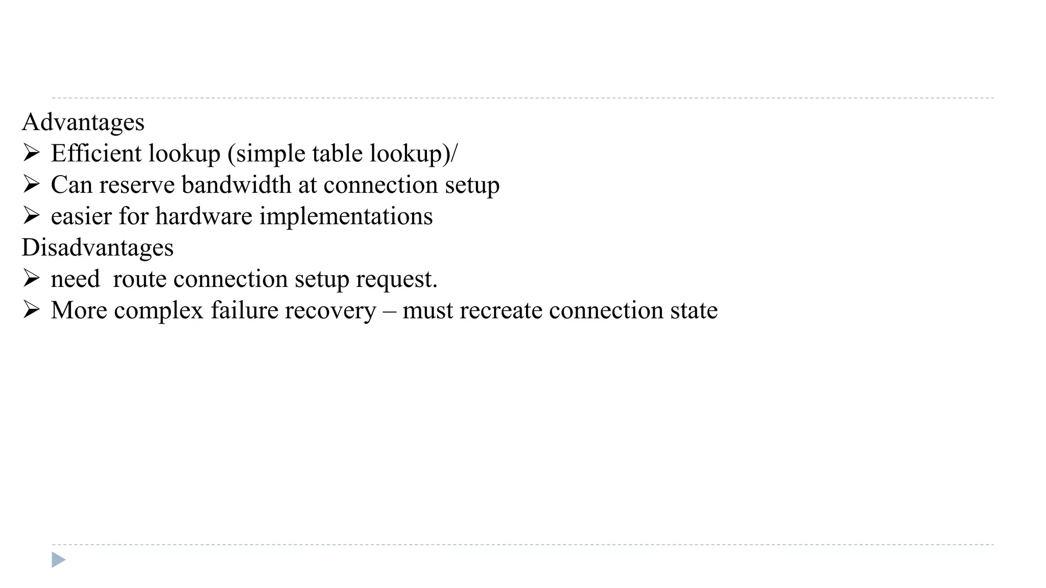 Advantages 
 Efficient lookup (simple table lookup)/ 
 Can reserve bandwidth at connection setup 
 easier for hardware implementations 
Disadvantages 
 need route connection setup request. 
 More complex failure recovery – must recreate connection state 
 