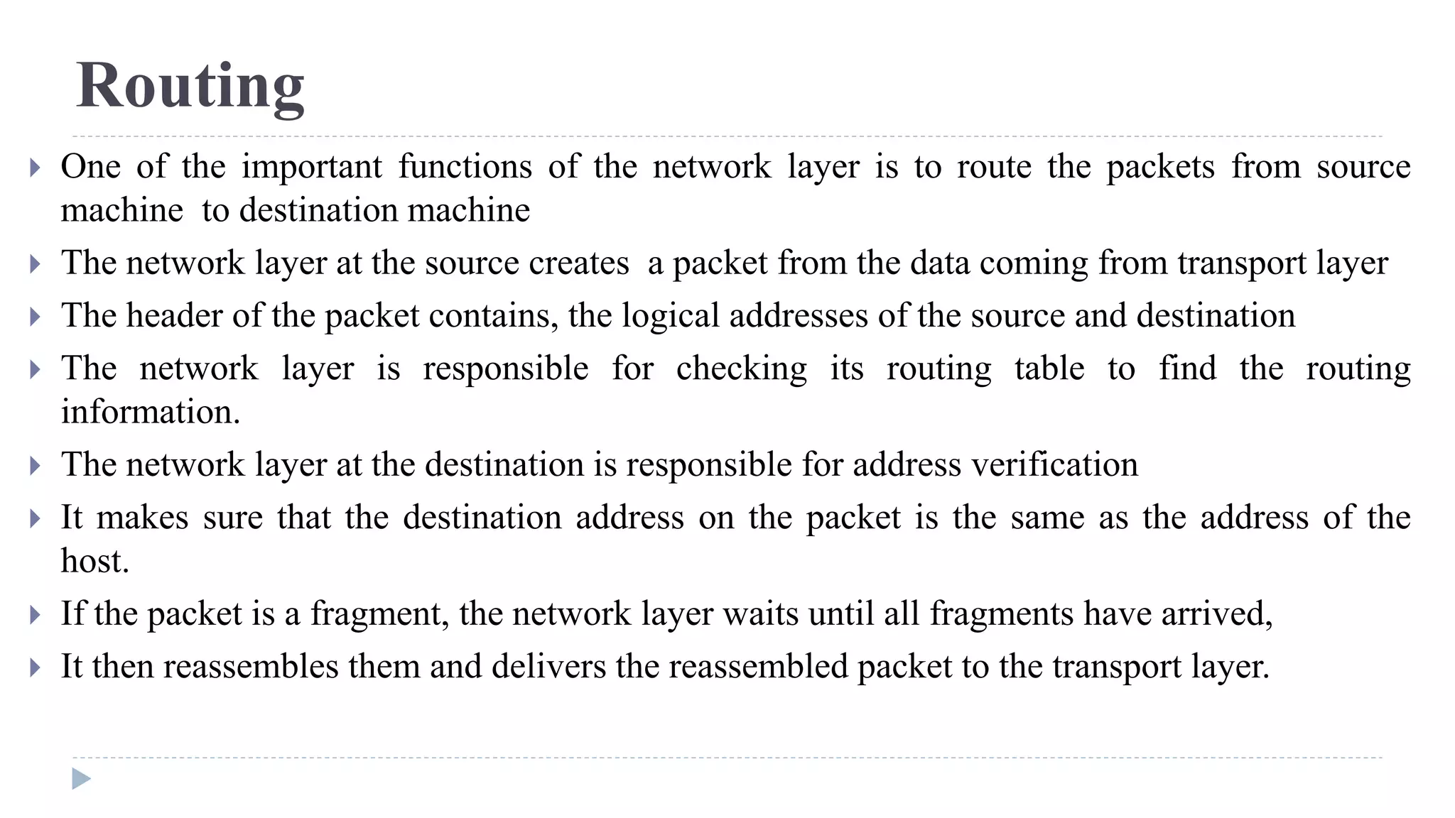 Routing 
 One of the important functions of the network layer is to route the packets from source 
machine to destination machine 
 The network layer at the source creates a packet from the data coming from transport layer 
 The header of the packet contains, the logical addresses of the source and destination 
 The network layer is responsible for checking its routing table to find the routing 
information. 
 The network layer at the destination is responsible for address verification 
 It makes sure that the destination address on the packet is the same as the address of the 
host. 
 If the packet is a fragment, the network layer waits until all fragments have arrived, 
 It then reassembles them and delivers the reassembled packet to the transport layer. 
 