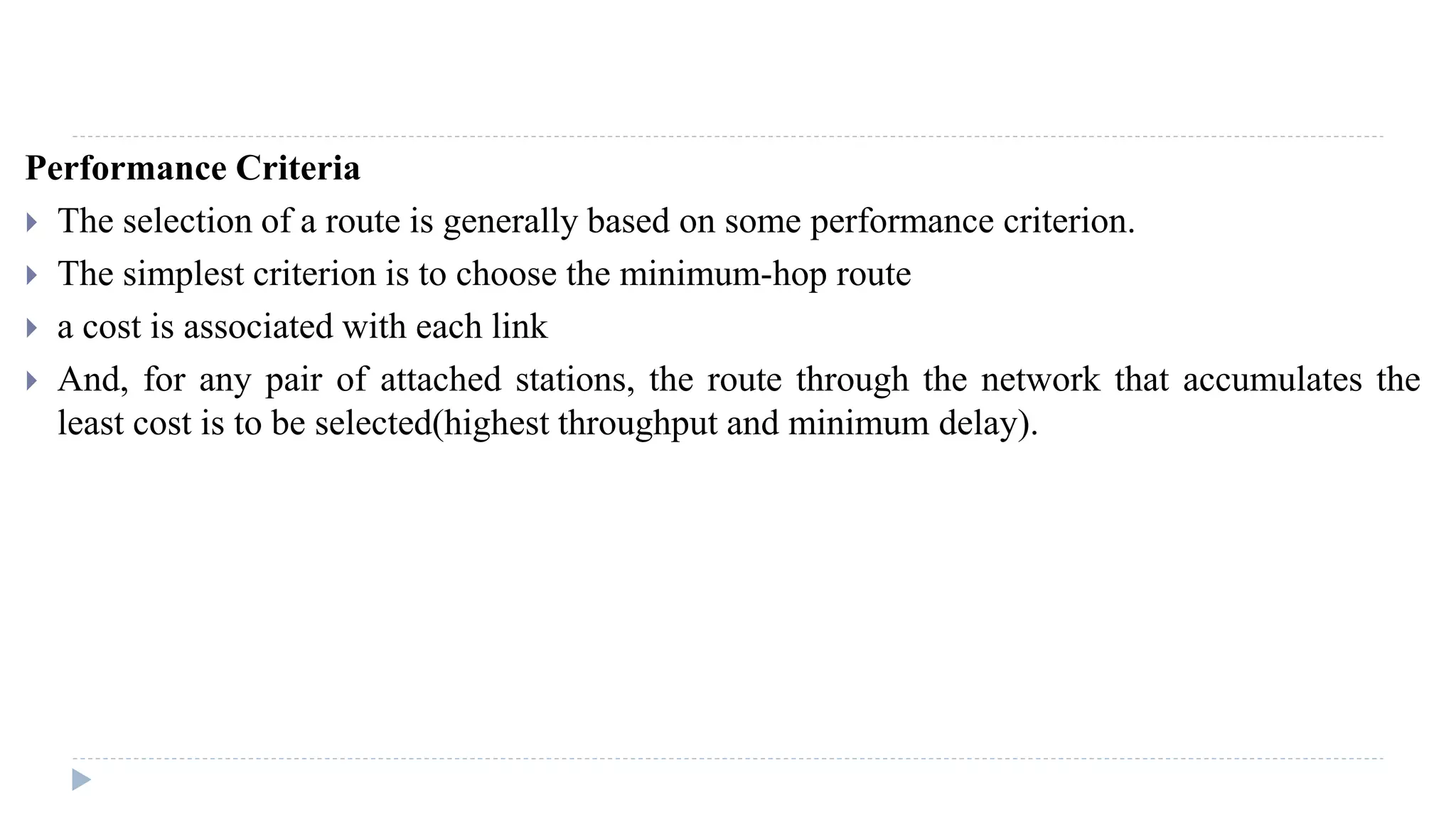 Performance Criteria 
 The selection of a route is generally based on some performance criterion. 
 The simplest criterion is to choose the minimum-hop route 
 a cost is associated with each link 
 And, for any pair of attached stations, the route through the network that accumulates the 
least cost is to be selected(highest throughput and minimum delay). 
 