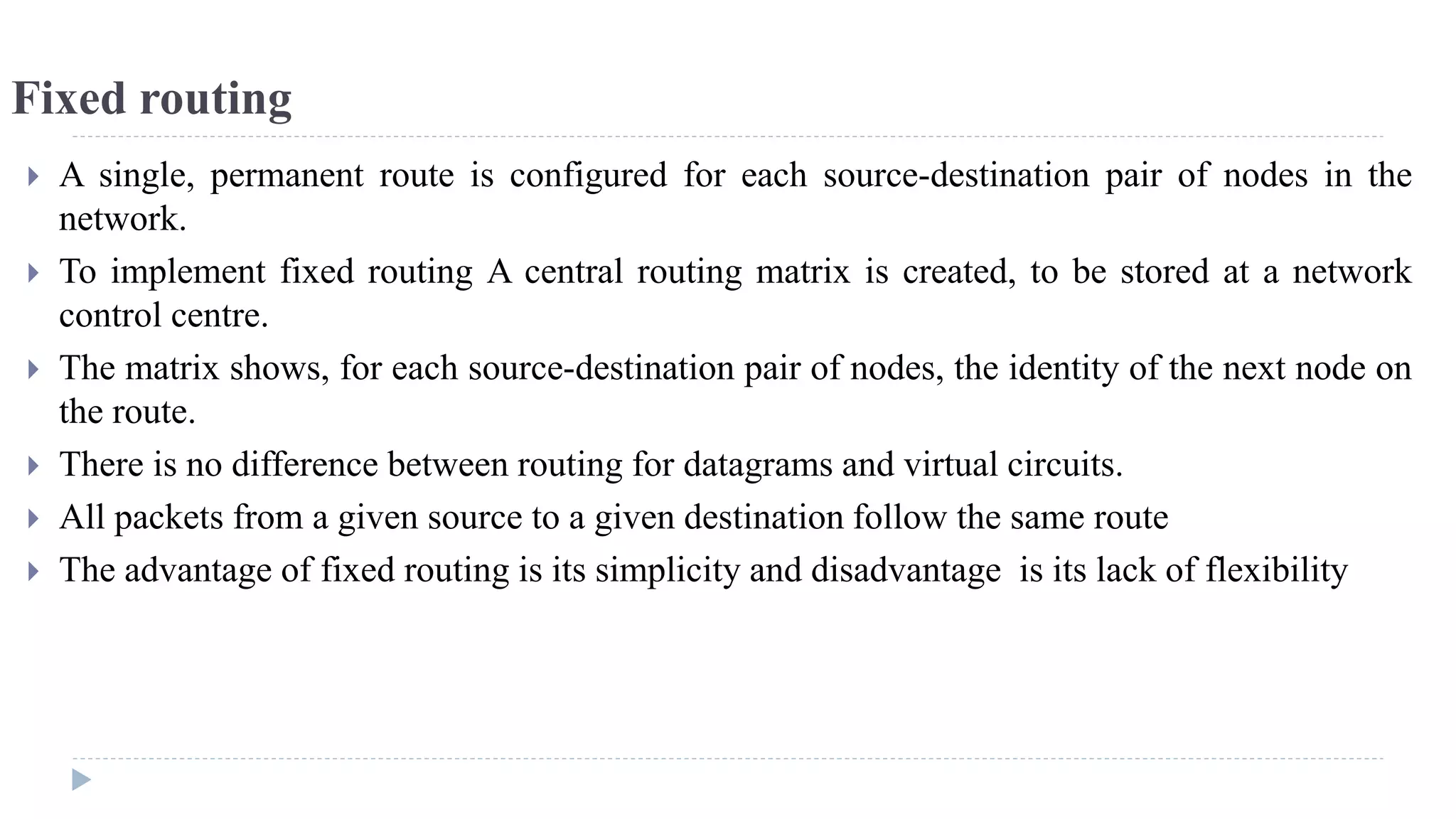 Fixed routing 
 A single, permanent route is configured for each source-destination pair of nodes in the 
network. 
 To implement fixed routing A central routing matrix is created, to be stored at a network 
control centre. 
 The matrix shows, for each source-destination pair of nodes, the identity of the next node on 
the route. 
 There is no difference between routing for datagrams and virtual circuits. 
 All packets from a given source to a given destination follow the same route 
 The advantage of fixed routing is its simplicity and disadvantage is its lack of flexibility 
 