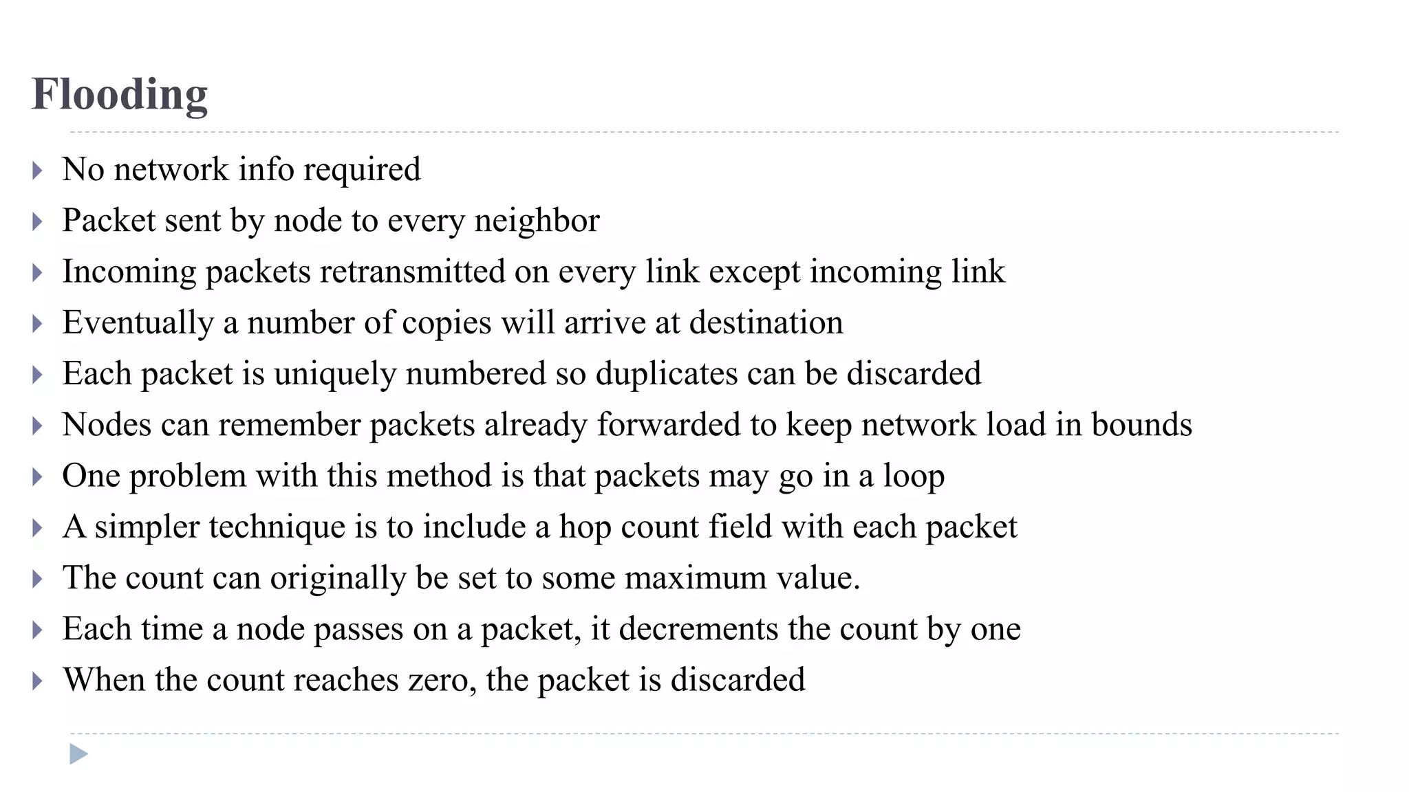 Flooding 
 No network info required 
 Packet sent by node to every neighbor 
 Incoming packets retransmitted on every link except incoming link 
 Eventually a number of copies will arrive at destination 
 Each packet is uniquely numbered so duplicates can be discarded 
 Nodes can remember packets already forwarded to keep network load in bounds 
 One problem with this method is that packets may go in a loop 
 A simpler technique is to include a hop count field with each packet 
 The count can originally be set to some maximum value. 
 Each time a node passes on a packet, it decrements the count by one 
 When the count reaches zero, the packet is discarded 
 