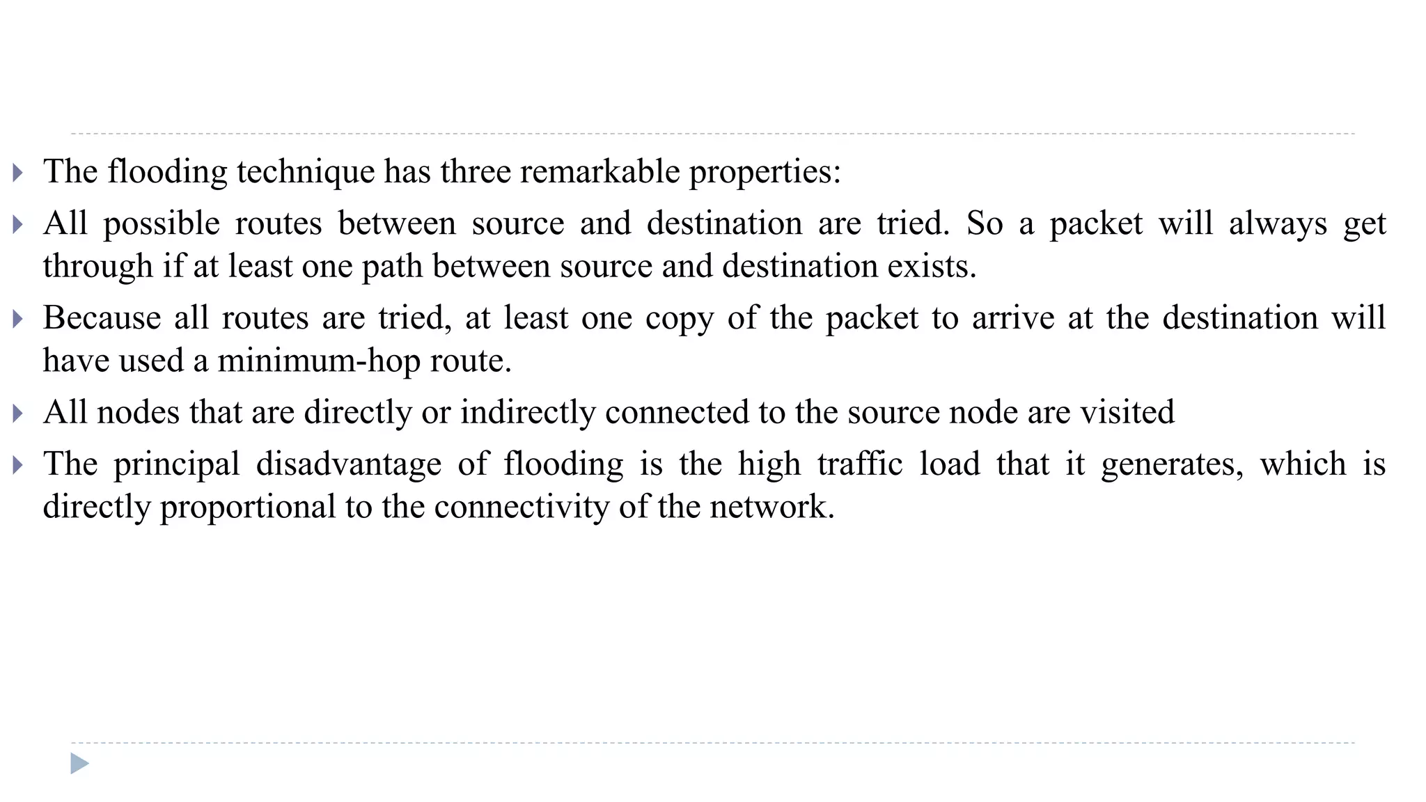  The flooding technique has three remarkable properties: 
 All possible routes between source and destination are tried. So a packet will always get 
through if at least one path between source and destination exists. 
 Because all routes are tried, at least one copy of the packet to arrive at the destination will 
have used a minimum-hop route. 
 All nodes that are directly or indirectly connected to the source node are visited 
 The principal disadvantage of flooding is the high traffic load that it generates, which is 
directly proportional to the connectivity of the network. 
 