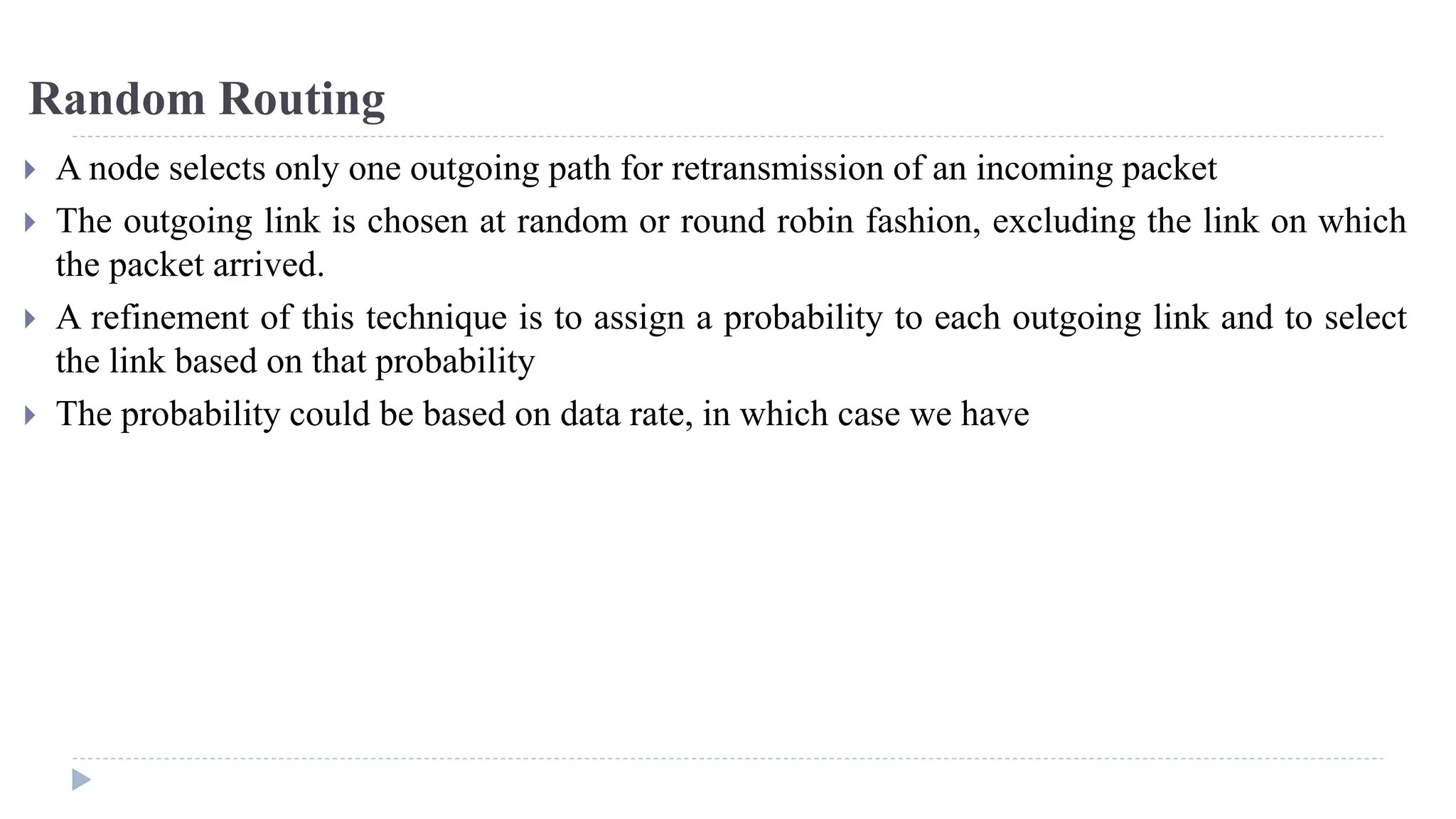 Random Routing 
 A node selects only one outgoing path for retransmission of an incoming packet 
 The outgoing link is chosen at random or round robin fashion, excluding the link on which 
the packet arrived. 
 A refinement of this technique is to assign a probability to each outgoing link and to select 
the link based on that probability 
 The probability could be based on data rate, in which case we have 
 