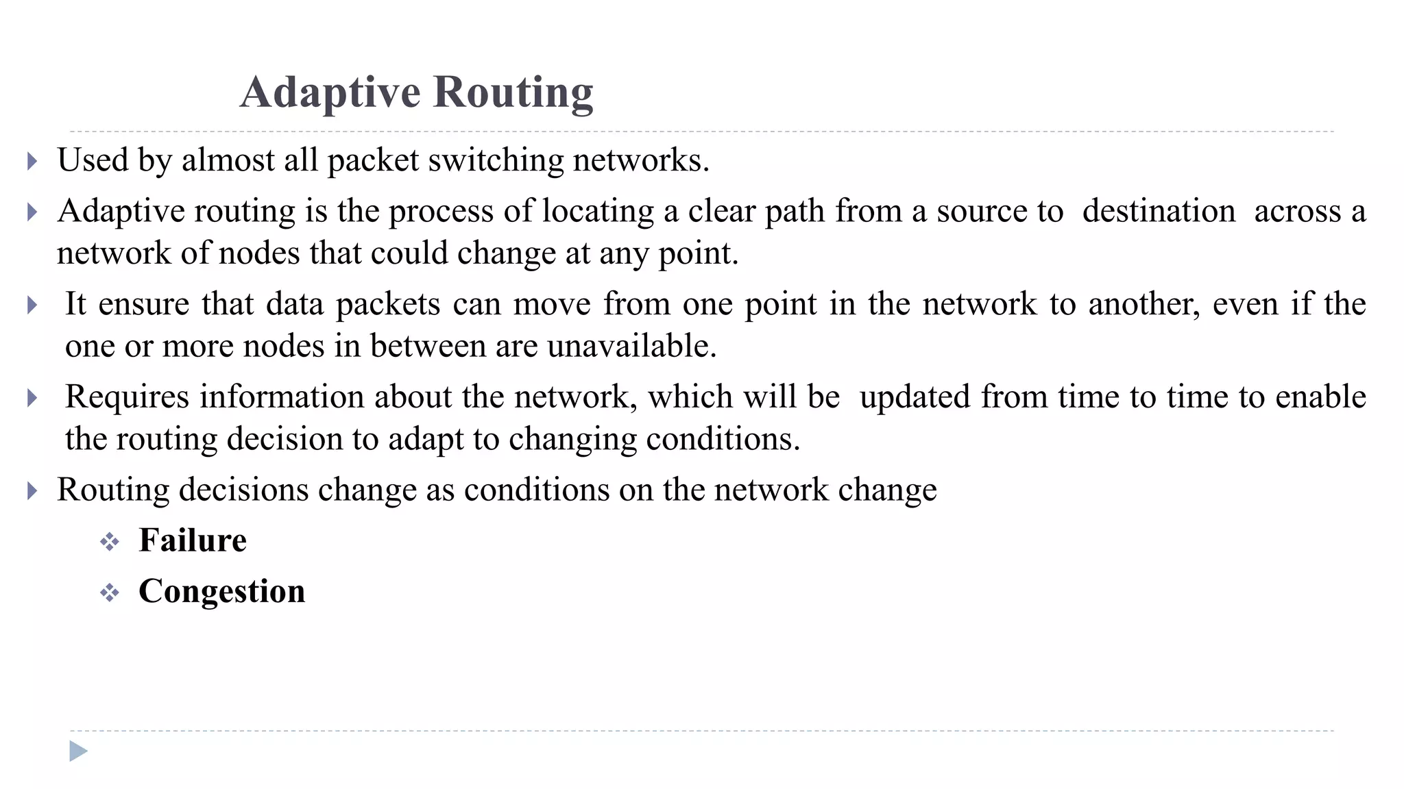 Adaptive Routing 
 Used by almost all packet switching networks. 
 Adaptive routing is the process of locating a clear path from a source to destination across a 
network of nodes that could change at any point. 
 It ensure that data packets can move from one point in the network to another, even if the 
one or more nodes in between are unavailable. 
 Requires information about the network, which will be updated from time to time to enable 
the routing decision to adapt to changing conditions. 
 Routing decisions change as conditions on the network change 
 Failure 
 Congestion 
 