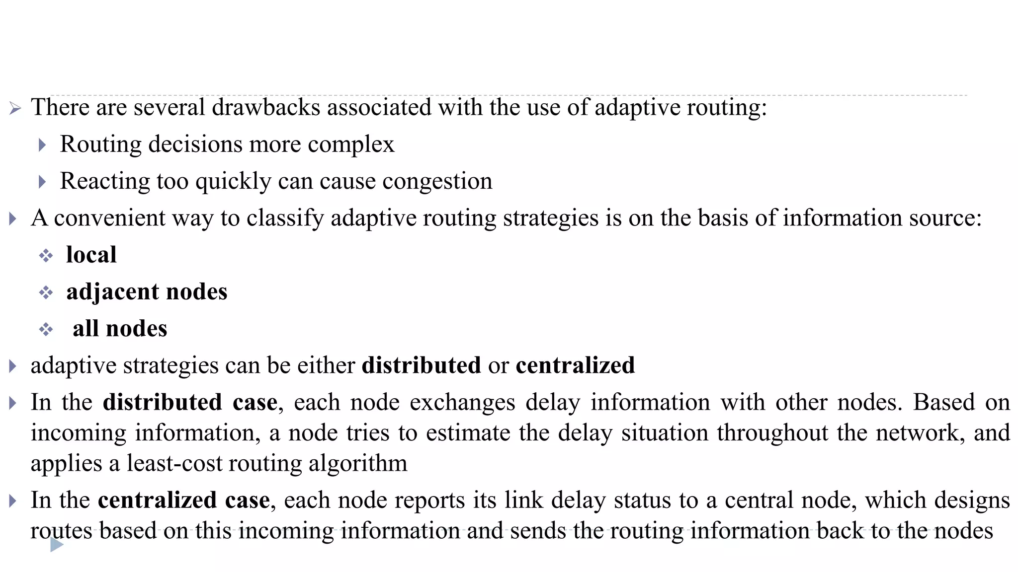  There are several drawbacks associated with the use of adaptive routing: 
 Routing decisions more complex 
 Reacting too quickly can cause congestion 
 A convenient way to classify adaptive routing strategies is on the basis of information source: 
 local 
 adjacent nodes 
 all nodes 
 adaptive strategies can be either distributed or centralized 
 In the distributed case, each node exchanges delay information with other nodes. Based on 
incoming information, a node tries to estimate the delay situation throughout the network, and 
applies a least-cost routing algorithm 
 In the centralized case, each node reports its link delay status to a central node, which designs 
routes based on this incoming information and sends the routing information back to the nodes 
 