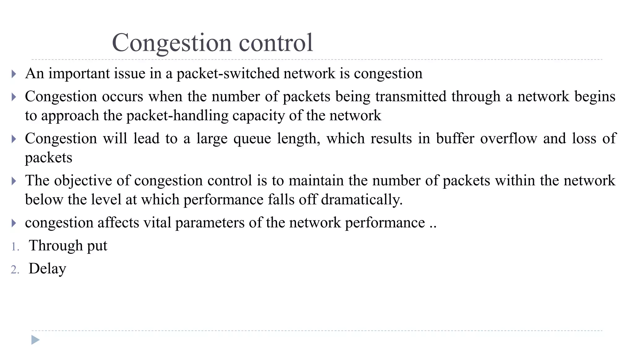 Congestion control 
 An important issue in a packet-switched network is congestion 
 Congestion occurs when the number of packets being transmitted through a network begins 
to approach the packet-handling capacity of the network 
 Congestion will lead to a large queue length, which results in buffer overflow and loss of 
packets 
 The objective of congestion control is to maintain the number of packets within the network 
below the level at which performance falls off dramatically. 
 congestion affects vital parameters of the network performance .. 
1. Through put 
2. Delay 
 