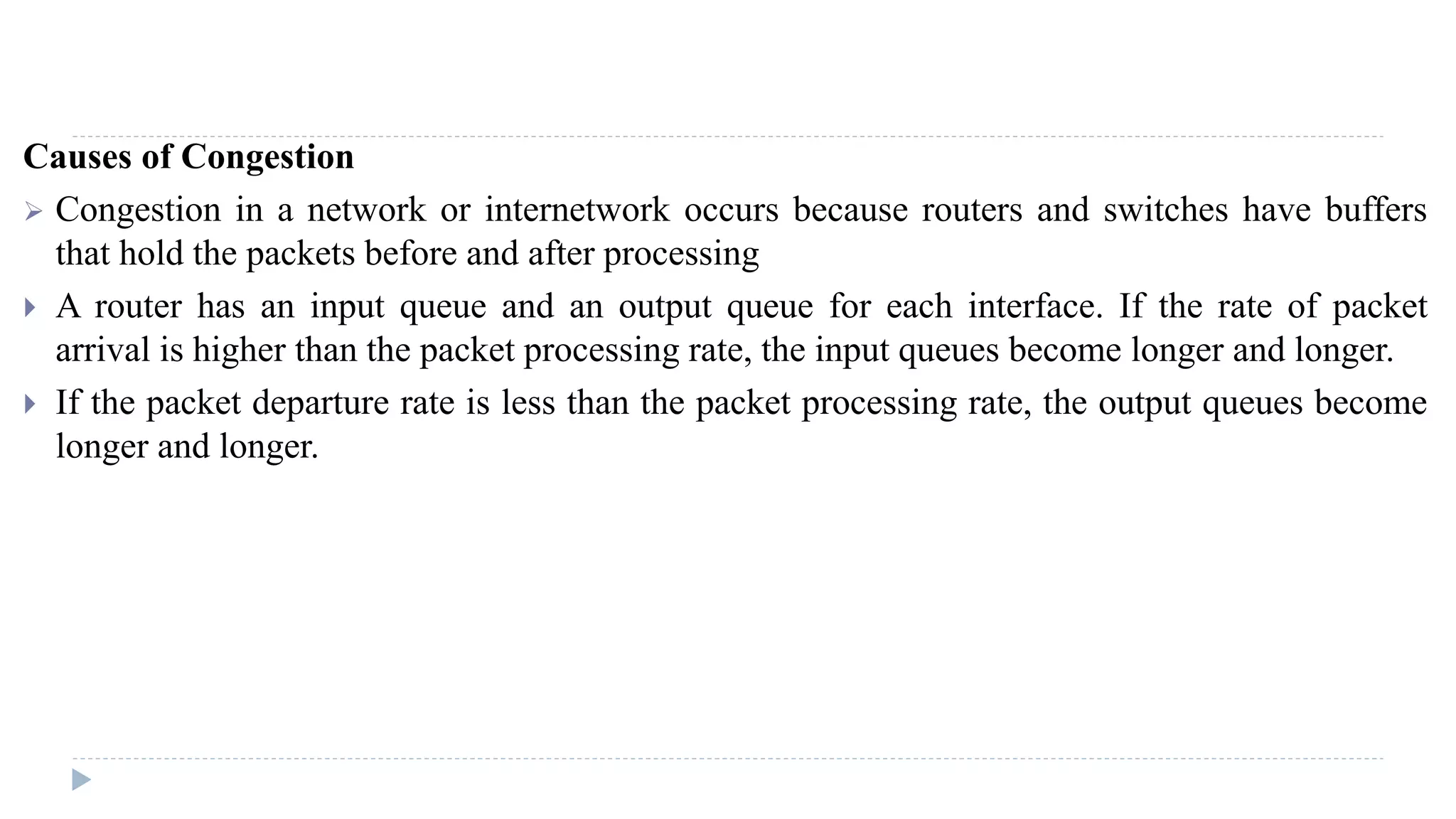 Causes of Congestion 
 Congestion in a network or internetwork occurs because routers and switches have buffers 
that hold the packets before and after processing 
 A router has an input queue and an output queue for each interface. If the rate of packet 
arrival is higher than the packet processing rate, the input queues become longer and longer. 
 If the packet departure rate is less than the packet processing rate, the output queues become 
longer and longer. 
 