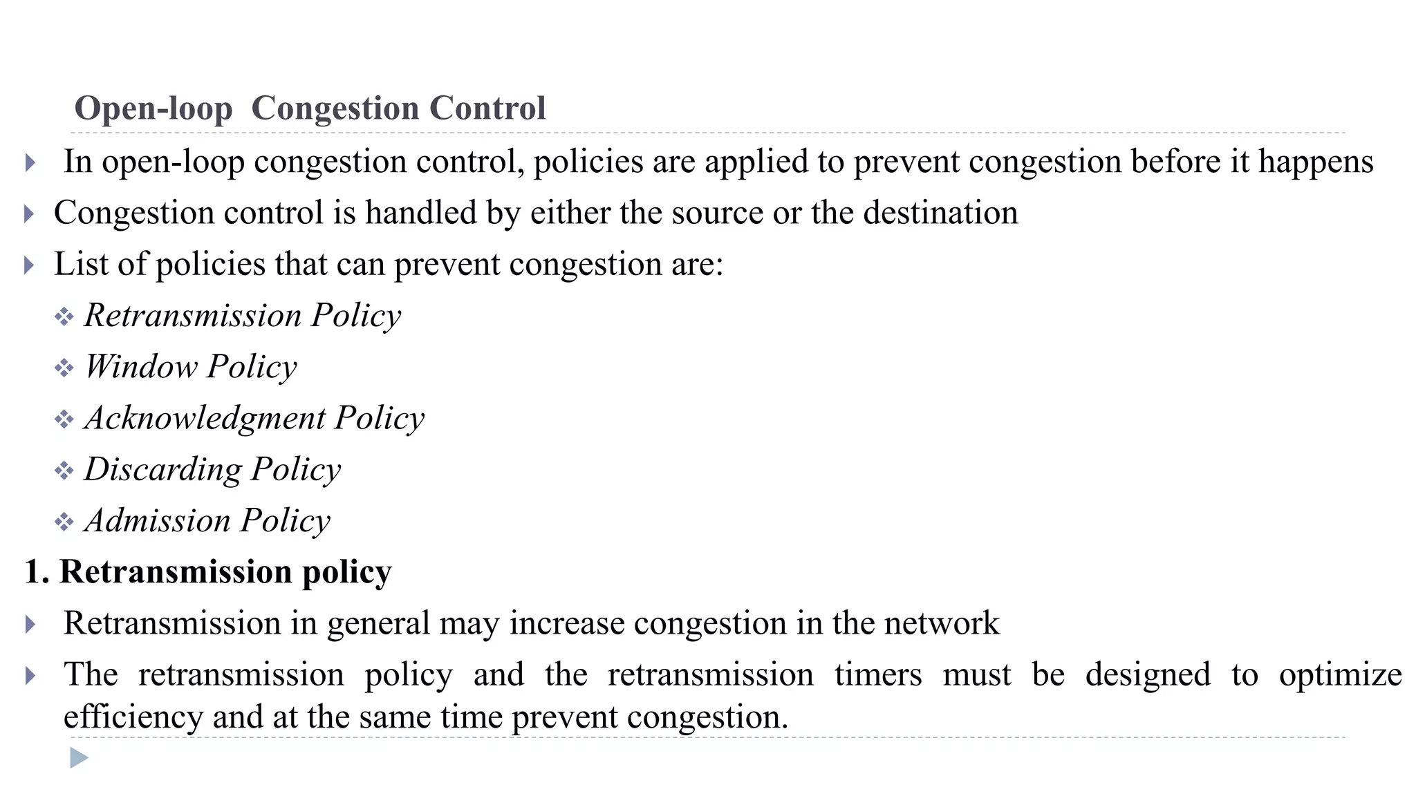 Open-loop Congestion Control 
 In open-loop congestion control, policies are applied to prevent congestion before it happens 
 Congestion control is handled by either the source or the destination 
 List of policies that can prevent congestion are: 
 Retransmission Policy 
 Window Policy 
 Acknowledgment Policy 
 Discarding Policy 
 Admission Policy 
1. Retransmission policy 
 Retransmission in general may increase congestion in the network 
 The retransmission policy and the retransmission timers must be designed to optimize 
efficiency and at the same time prevent congestion. 
 