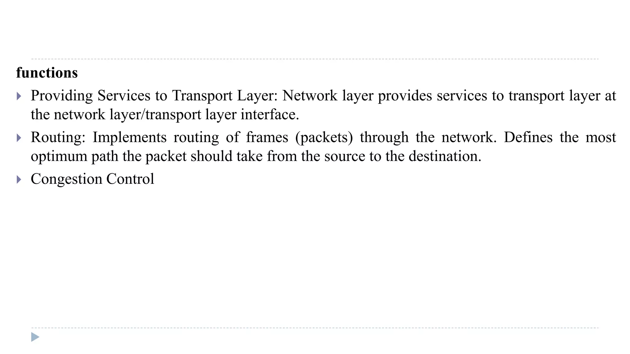 functions 
 Providing Services to Transport Layer: Network layer provides services to transport layer at 
the network layer/transport layer interface. 
 Routing: Implements routing of frames (packets) through the network. Defines the most 
optimum path the packet should take from the source to the destination. 
 Congestion Control 
 